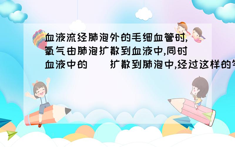 血液流经肺泡外的毛细血管时,氧气由肺泡扩散到血液中,同时血液中的（）扩散到肺泡中,经过这样的气体交换后,肺泡毛细血管中的血液就变成含氧丰富的（）