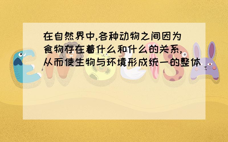 在自然界中,各种动物之间因为食物存在着什么和什么的关系,从而使生物与环境形成统一的整体