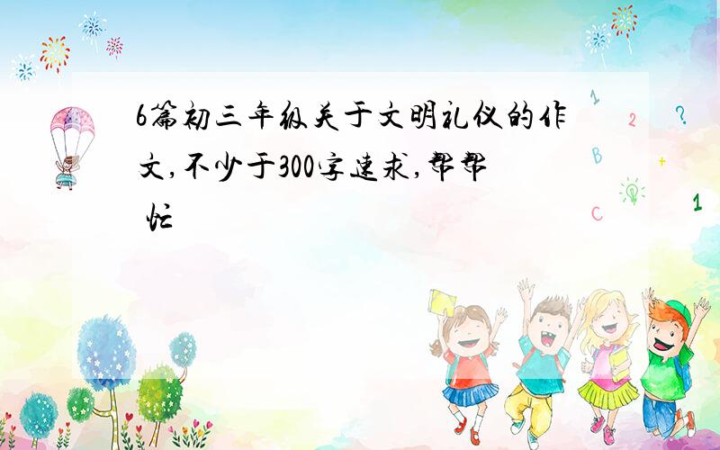 6篇初三年级关于文明礼仪的作文,不少于300字速求,帮帮 忙