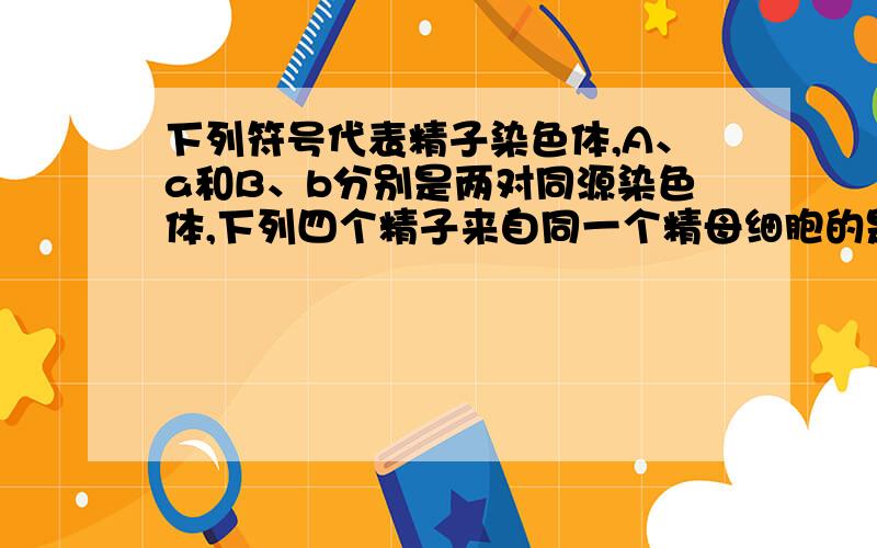 下列符号代表精子染色体,A、a和B、b分别是两对同源染色体,下列四个精子来自同一个精母细胞的是大神们帮下列符号代表精子染色体,A、a和B、b分别是两对同源染色体,下列四个精子来自同一