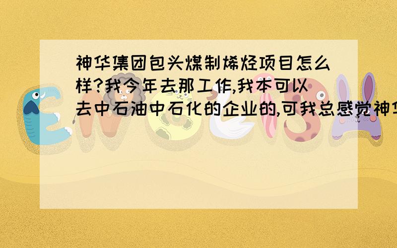 神华集团包头煤制烯烃项目怎么样?我今年去那工作,我本可以去中石油中石化的企业的,可我总感觉神华还是没有中石油中石化好,毕竟石油化工比煤化工占的分量大.等等原因,纠结啊...神华的