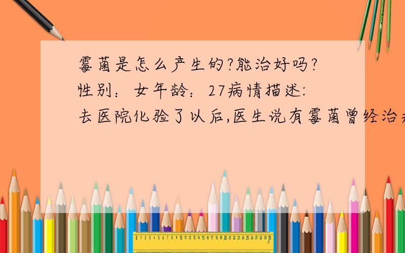 霉菌是怎么产生的?能治好吗?性别：女年龄：27病情描述:去医院化验了以后,医生说有霉菌曾经治疗情况及是否有过敏、遗传病史:无想得到怎样的帮助:我想请问医生霉菌是怎么产生的,能治好