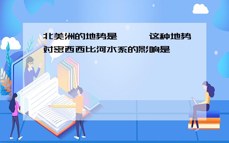 北美洲的地势是——,这种地势对密西西比河水系的影响是——————————————