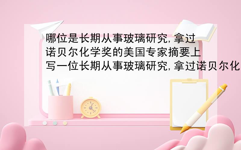 哪位是长期从事玻璃研究,拿过诺贝尔化学奖的美国专家摘要上写一位长期从事玻璃研究,拿过诺贝尔化学奖的美国专家甚至断言,此材料领先世界玻璃研制水平达50年,如果是普通科学家研究出