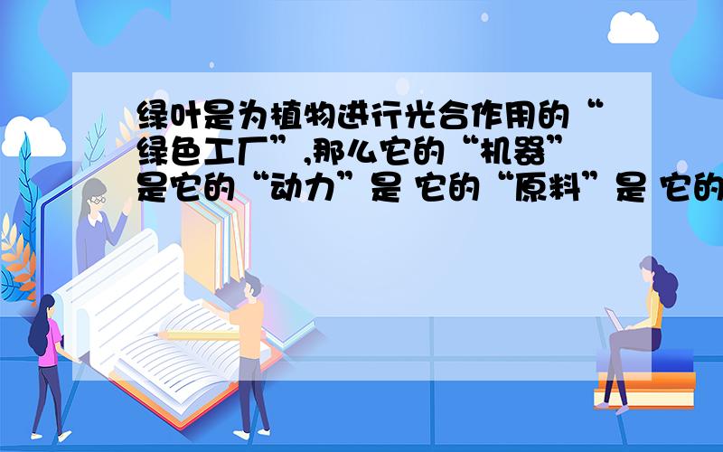 绿叶是为植物进行光合作用的“绿色工厂”,那么它的“机器”是它的“动力”是 它的“原料”是 它的“产品”是