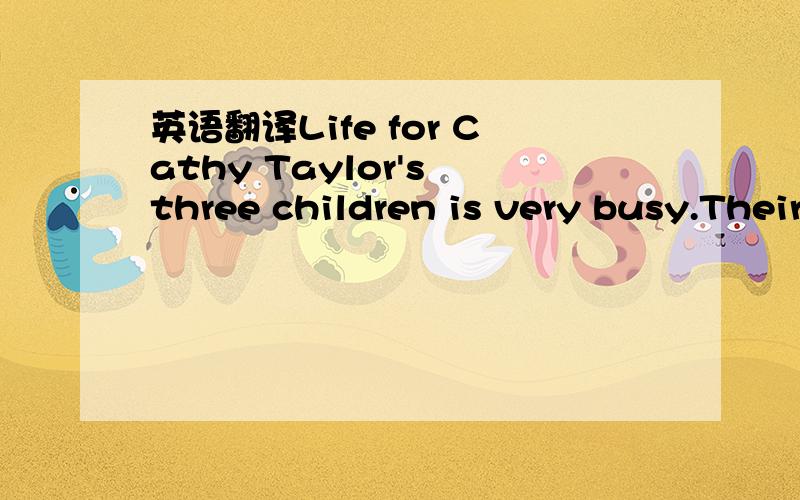 英语翻译Life for Cathy Taylor's three children is very busy.Their school days are busy enough.After school,though,Cathy takes the two boys from football to basketball.Then she has to take her daughter to piano lessons.The tired children don't get