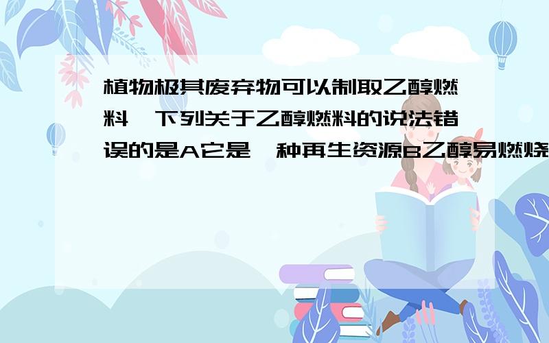 植物极其废弃物可以制取乙醇燃料,下列关于乙醇燃料的说法错误的是A它是一种再生资源B乙醇易燃烧,污染小C乙醇只能在实验室内作燃料D粮食作物是制乙醇的重要原料