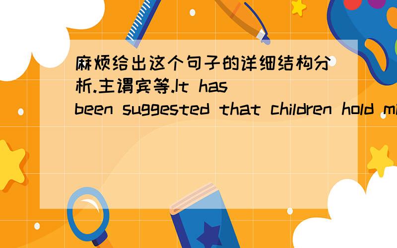 麻烦给出这个句子的详细结构分析.主谓宾等.It has been suggested that children hold mistaken views about the 'pure' science that they study at school.