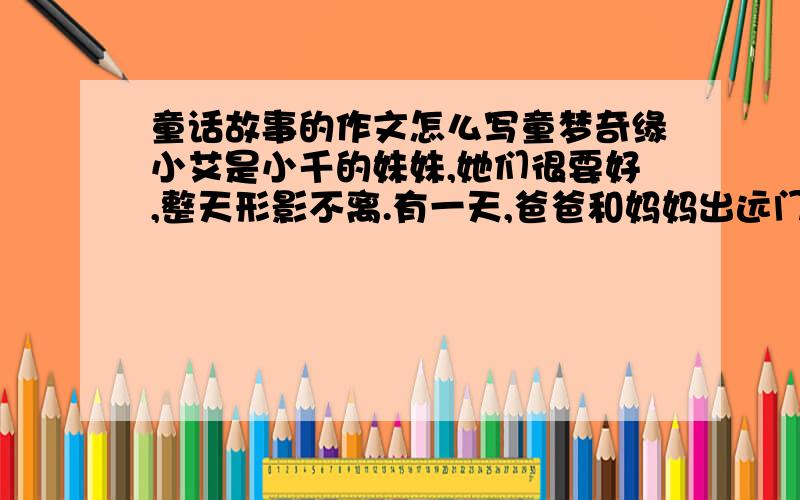 童话故事的作文怎么写童梦奇缘小艾是小千的妹妹,她们很要好,整天形影不离.有一天,爸爸和妈妈出远门去了,要到后天才能回来,他们嘱咐姐妹俩照顾好自己.爸爸妈妈走后一小时,“丁冬”,门