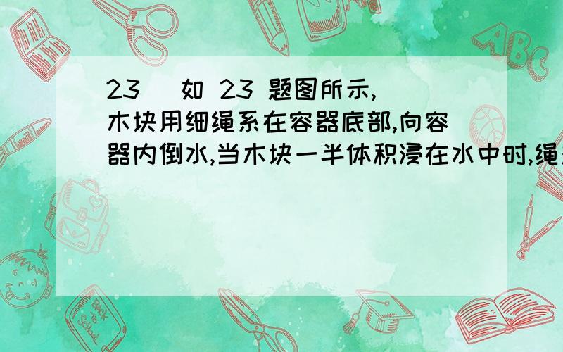 23 ．如 23 题图所示,木块用细绳系在容器底部,向容器内倒水,当木块一半体积浸在水中时,绳对木块 的拉23．如23题图所示,木块用细绳系在容器底部,向容器内倒水,当木块一半体积浸在水中时,