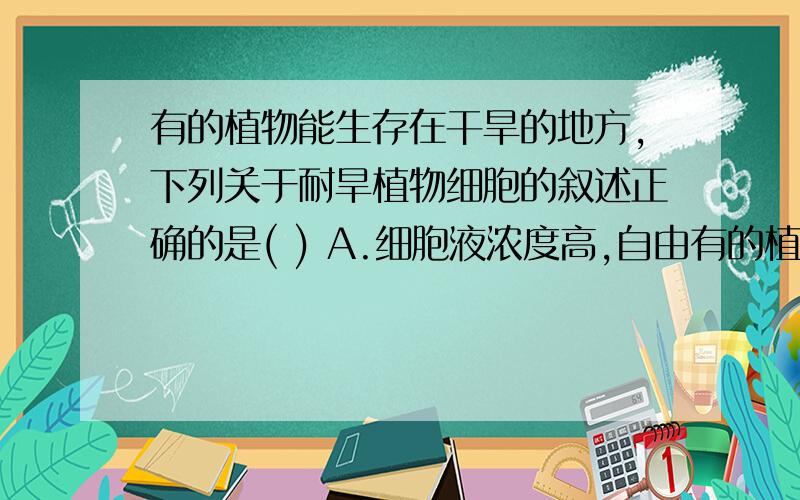 有的植物能生存在干旱的地方,下列关于耐旱植物细胞的叙述正确的是( ) A.细胞液浓度高,自由有的植物能生存在干旱的地方,下列关于耐旱植物细胞的叙述正确的是(    )A.细胞液浓度高,自由水