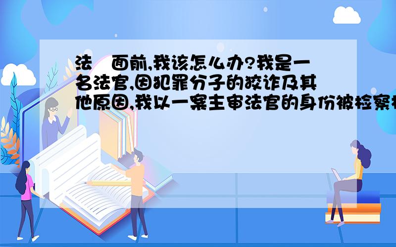 法侓面前,我该怎么办?我是一名法官,因犯罪分子的狡诈及其他原因,我以一案主审法官的身份被检察机关批捕,我感觉很冤.因为在工作期间,我积极肯干,任劳任怨,每天加班加点的干,没有星期礼