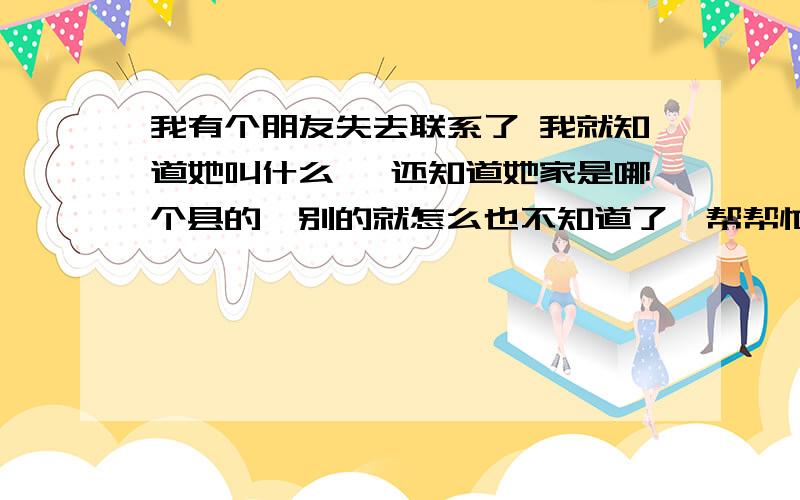 我有个朋友失去联系了 我就知道她叫什么、 还知道她家是哪个县的、别的就怎么也不知道了、帮帮忙想个办法