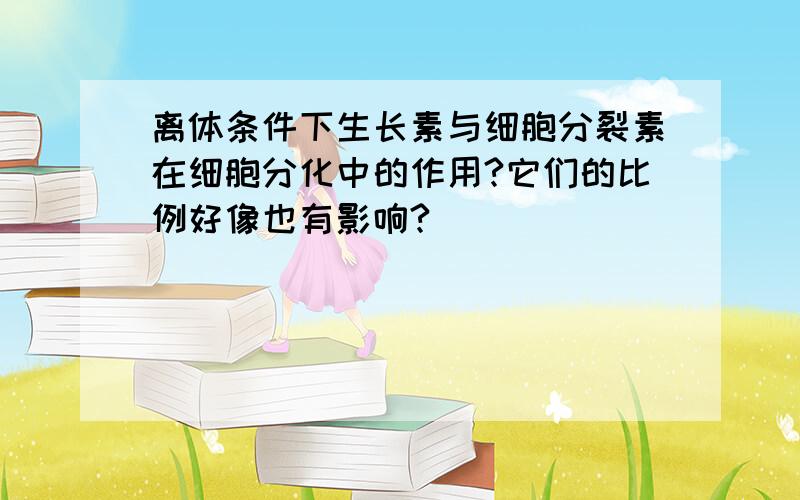 离体条件下生长素与细胞分裂素在细胞分化中的作用?它们的比例好像也有影响?