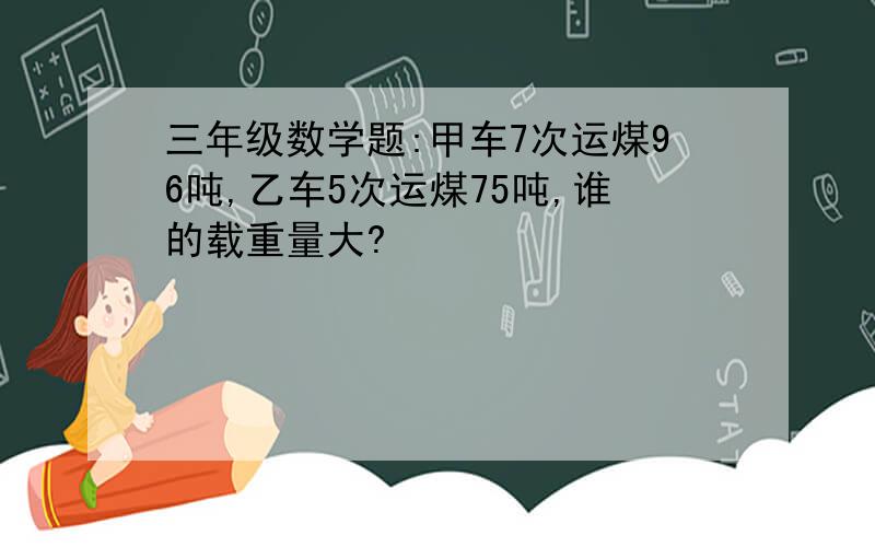 三年级数学题:甲车7次运煤96吨,乙车5次运煤75吨,谁的载重量大?