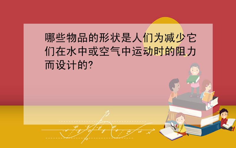 哪些物品的形状是人们为减少它们在水中或空气中运动时的阻力而设计的?