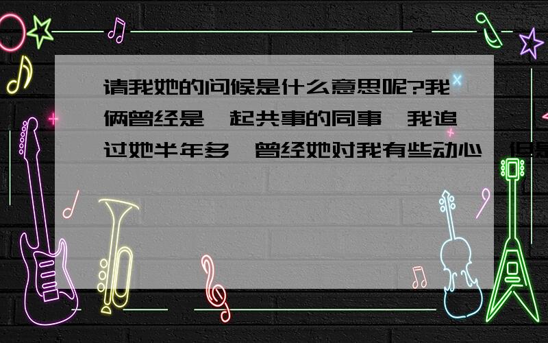 请我她的问候是什么意思呢?我俩曾经是一起共事的同事,我追过她半年多,曾经她对我有些动心,但是最后还是拒绝了我（原因肯能是觉得我年龄比她小）.公司倒闭后,她回了乡下.我已心如直水