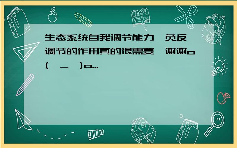 生态系统自我调节能力,负反馈调节的作用真的很需要,谢谢o(∩_∩)o...