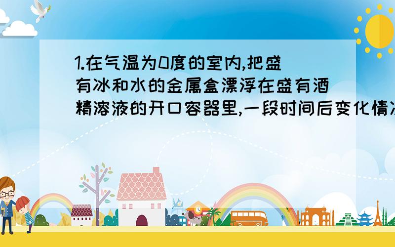 1.在气温为0度的室内,把盛有冰和水的金属盒漂浮在盛有酒精溶液的开口容器里,一段时间后变化情况为（ ）A无变化 B冰减少,水增多 C冰增多,水减少 D无法判断2.一个盛有水的容器内,不满,容器