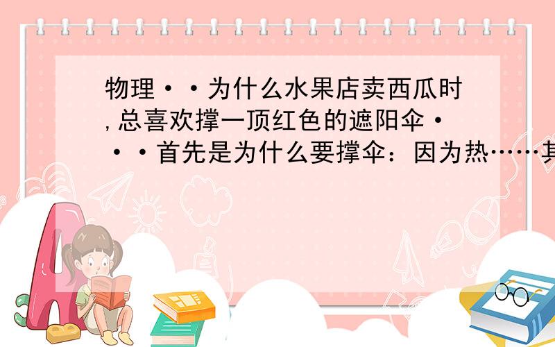 物理··为什么水果店卖西瓜时,总喜欢撑一顶红色的遮阳伞···首先是为什么要撑伞：因为热……其次是为什么是红色的：因为太阳光透过着伞照在下面的东西上会偏红色,这样就使西瓜肉的