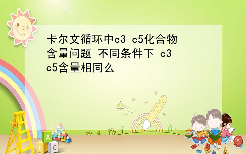 卡尔文循环中c3 c5化合物含量问题 不同条件下 c3 c5含量相同么