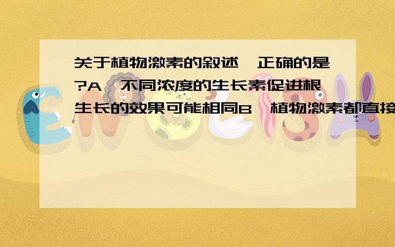 关于植物激素的叙述,正确的是?A、不同浓度的生长素促进根生长的效果可能相同B、植物激素都直接参与细胞内的各类生命活动C、在果树挂果时,利用乙烯促进果实细胞体积增大D、用适宜浓度