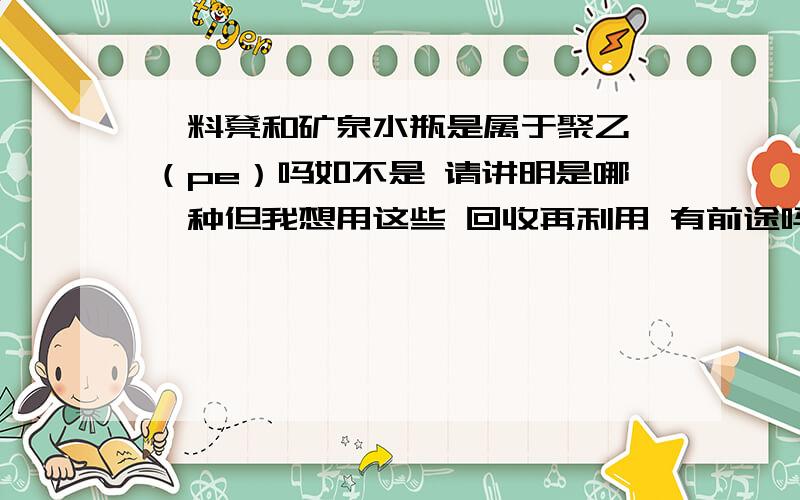 朔料凳和矿泉水瓶是属于聚乙烯（pe）吗如不是 请讲明是哪一种但我想用这些 回收再利用 有前途吗 最好有具体方法