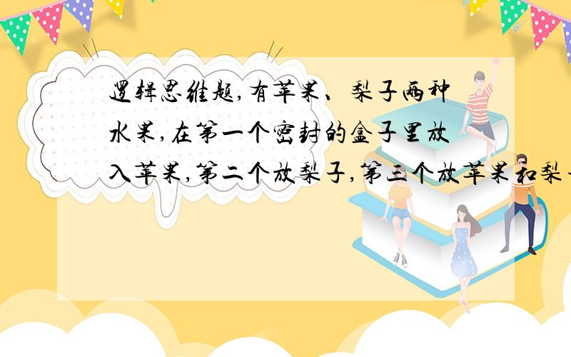 逻辑思维题,有苹果、梨子两种水果,在第一个密封的盒子里放入苹果,第二个放梨子,第三个放苹果和梨子,并相应的贴上标签.现在条件是标签全部贴错了,怎样在取出一个水果的情况下知道另外