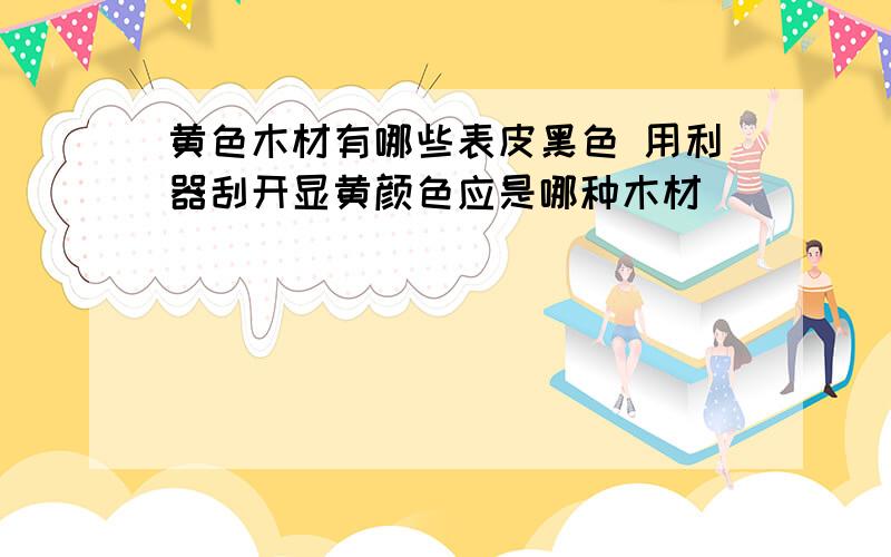 黄色木材有哪些表皮黑色 用利器刮开显黄颜色应是哪种木材