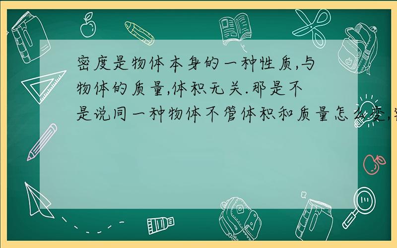 密度是物体本身的一种性质,与物体的质量,体积无关.那是不是说同一种物体不管体积和质量怎么变,密度都不会改变?那为什么体积变大密度变小,反之则反?我这个问题一直没改清楚,老师有时