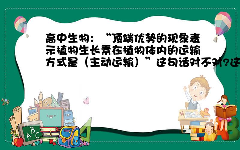 高中生物：“顶端优势的现象表示植物生长素在植物体内的运输方式是（主动运输）”这句话对不对?这本是一道选择题，选项有A自由扩散B协助扩散C主动运输，你让我咋选也不知道爷吧生物