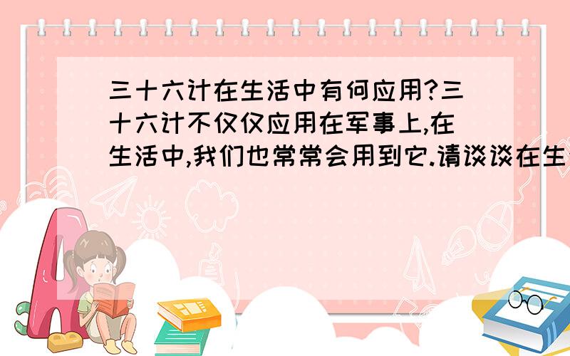 三十六计在生活中有何应用?三十六计不仅仅应用在军事上,在生活中,我们也常常会用到它.请谈谈在生活中是如何应用三十六计的?多点.....................................