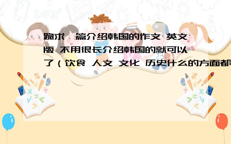 跪求一篇介绍韩国的作文 英文版 不用很长介绍韩国的就可以了（饮食 人文 文化 历史什么的方面都可以） 不用很长 2 3分钟左右的演讲程度就可以了 .文章的用词不用太高度化 平易近人一些