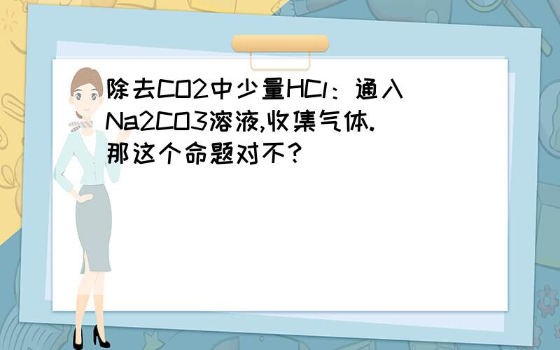 除去CO2中少量HCl：通入Na2CO3溶液,收集气体.那这个命题对不？