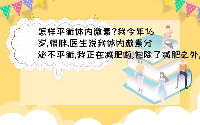 怎样平衡体内激素?我今年16岁,很胖,医生说我体内激素分泌不平衡,我正在减肥啦,但除了减肥之外,饮食方面要注意什麼呢?应该多吃什麼、少吃什麼?