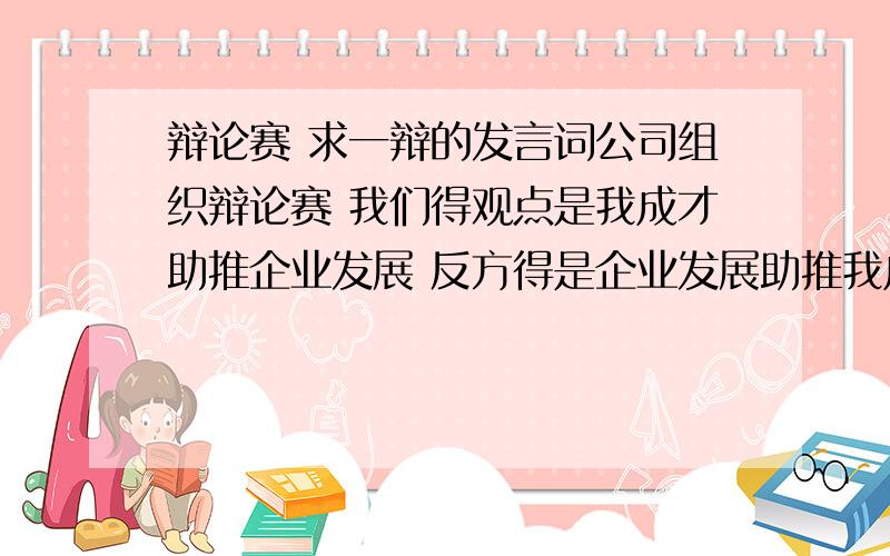 辩论赛 求一辩的发言词公司组织辩论赛 我们得观点是我成才助推企业发展 反方得是企业发展助推我成才 我是正方一辩 没有经验 越快越好