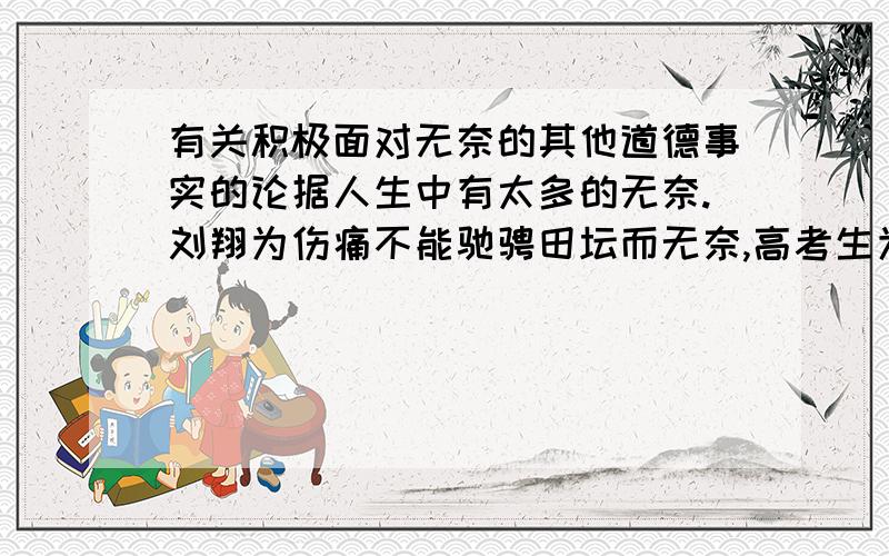 有关积极面对无奈的其他道德事实的论据人生中有太多的无奈.刘翔为伤痛不能驰骋田坛而无奈,高考生为相差几分不能跨进大学校门而无奈,子女为工作所累不能照顾年老的父母而无奈,贫穷的