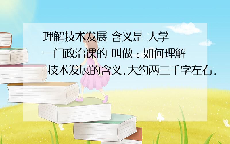 理解技术发展 含义是 大学 一门政治课的 叫做：如何理解 技术发展的含义.大约两三千字左右.