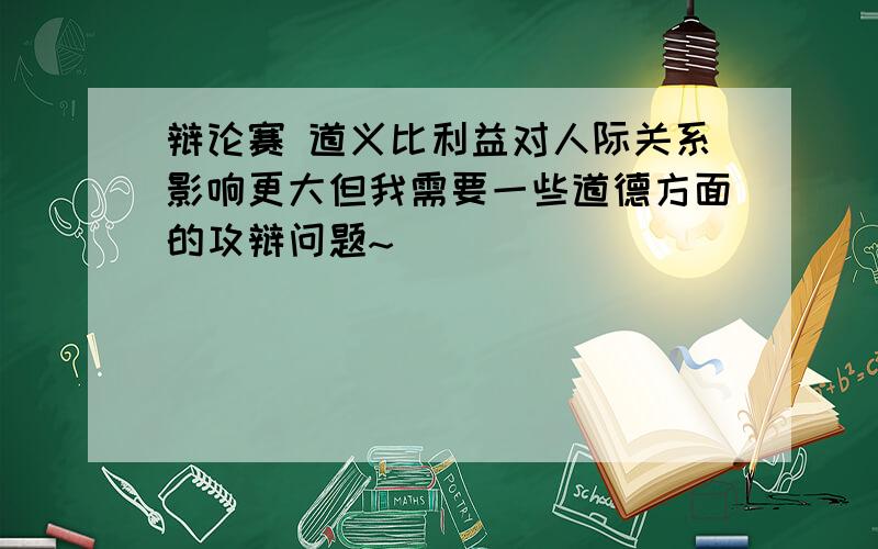 辩论赛 道义比利益对人际关系影响更大但我需要一些道德方面的攻辩问题~