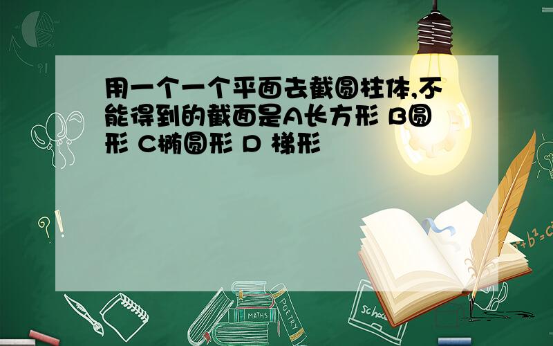 用一个一个平面去截圆柱体,不能得到的截面是A长方形 B圆形 C椭圆形 D 梯形