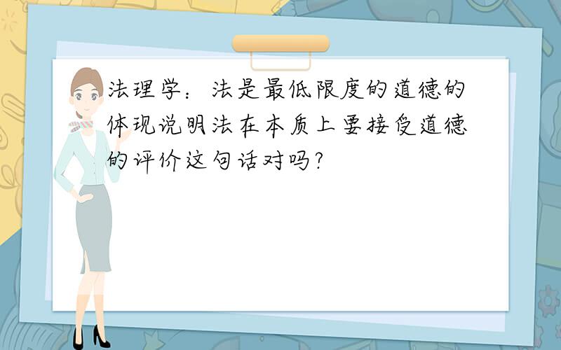 法理学：法是最低限度的道德的体现说明法在本质上要接受道德的评价这句话对吗?