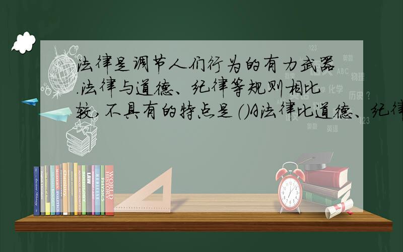 法律是调节人们行为的有力武器.法律与道德、纪律等规则相比较,不具有的特点是（）A法律比道德、纪律更为明确具体B法律比道德、纪律具有更为广泛的普遍约束力C法律比道德、纪律具有