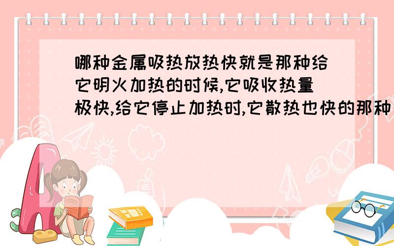 哪种金属吸热放热快就是那种给它明火加热的时候,它吸收热量极快,给它停止加热时,它散热也快的那种