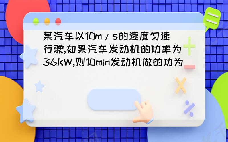 某汽车以10m/s的速度匀速行驶,如果汽车发动机的功率为36KW,则10min发动机做的功为