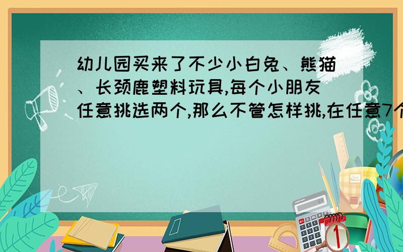 幼儿园买来了不少小白兔、熊猫、长颈鹿塑料玩具,每个小朋友任意挑选两个,那么不管怎样挑,在任意7个小朋总有两个彼此选的玩具相同,请说明道理.