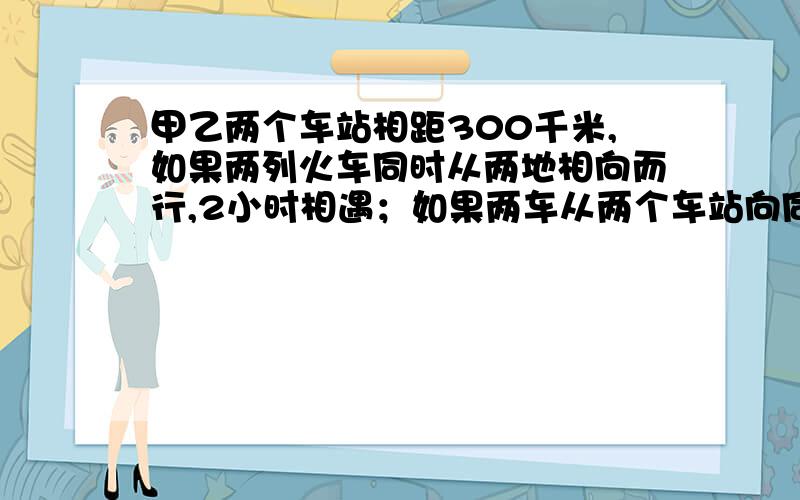 甲乙两个车站相距300千米,如果两列火车同时从两地相向而行,2小时相遇；如果两车从两个车站向同一方向出发,快车15小时追上慢车,两车的速度各是多少?