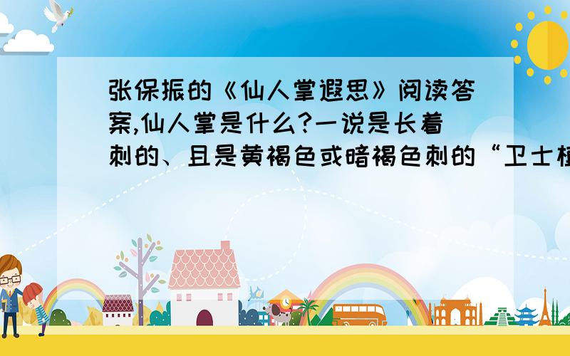 张保振的《仙人掌遐思》阅读答案,仙人掌是什么?一说是长着刺的、且是黄褐色或暗褐色刺的“卫士植物”；一说是无叶有节、且节片扁平油绿发亮的“常青植物”；另一说是栽在盆里、摆