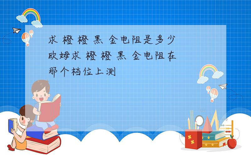 求 橙 橙 黑 金电阻是多少欧姆求 橙 橙 黑 金电阻在那个档位上测