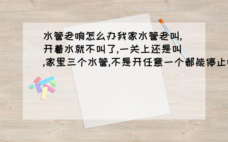 水管老响怎么办我家水管老叫,开着水就不叫了,一关上还是叫,家里三个水管,不是开任意一个都能停止响声的,开对了那一个才能不响,有的时候是两个一起响,响的同时龙头在颤抖,还有经常我