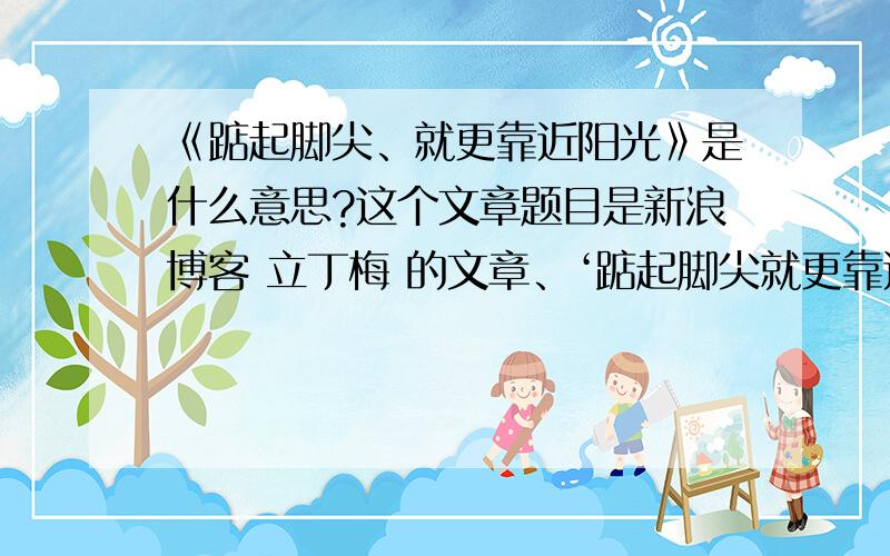 《踮起脚尖、就更靠近阳光》是什么意思?这个文章题目是新浪博客 立丁梅 的文章、‘踮起脚尖就更靠近阳光’、出现在文章后面、我就是不懂这句话是什么意思!这篇文章我看了第四次了、